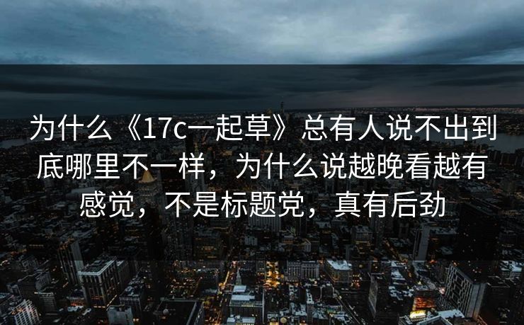 为什么《17c一起草》总有人说不出到底哪里不一样,为什么说越晚看越有感觉,不是标题党,真有后劲 为什么《17c一起草》总有人说不出到底哪里不一样,为什么说越晚看越有感觉,不是标题党,真有后劲