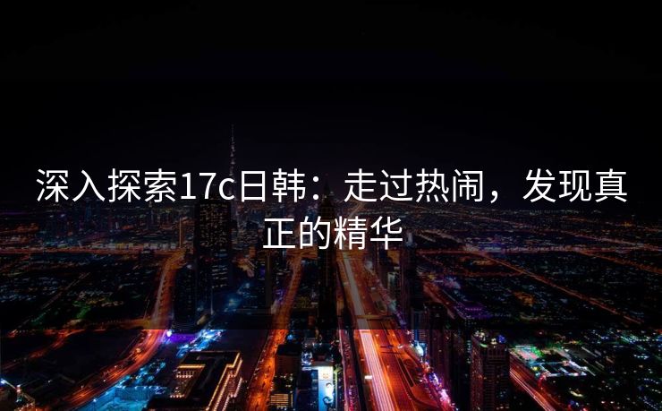 深入探索17c日韩：走过热闹，发现真正的精华