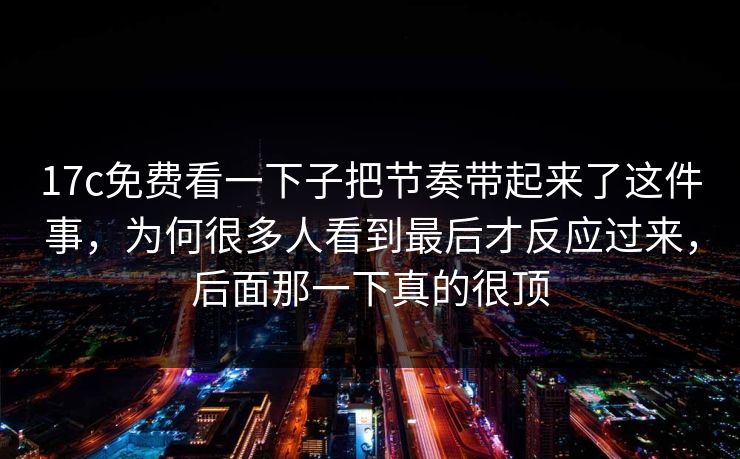17c免费看一下子把节奏带起来了这件事,为何很多人看到最后才反应过来,后面那一下真的很顶 17c免费看一下子把节奏带起来了这件事,为何很多人看到最后才反应过来,后面那一下真的很顶