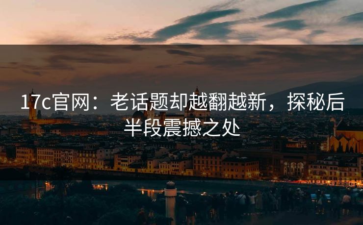 17c官网：老话题却越翻越新，探秘后半段震撼之处