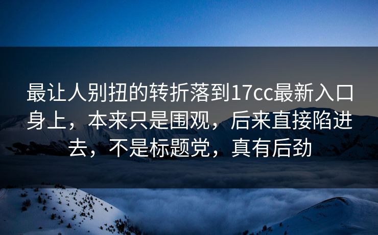 最让人别扭的转折落到17cc最新入口身上，本来只是围观，后来直接陷进去，不是标题党，真有后劲