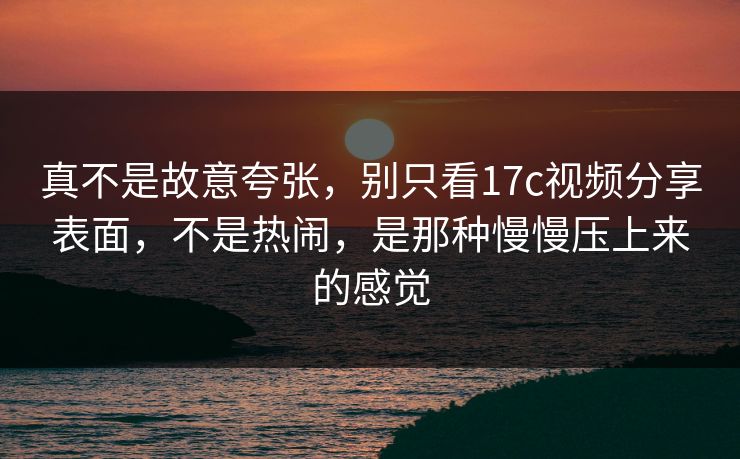 真不是故意夸张,别只看17c视频分享表面,不是热闹,是那种慢慢压上来的感觉 真不是故意夸张,别只看17c视频分享表面,不是热闹,是那种慢慢压上来的感觉